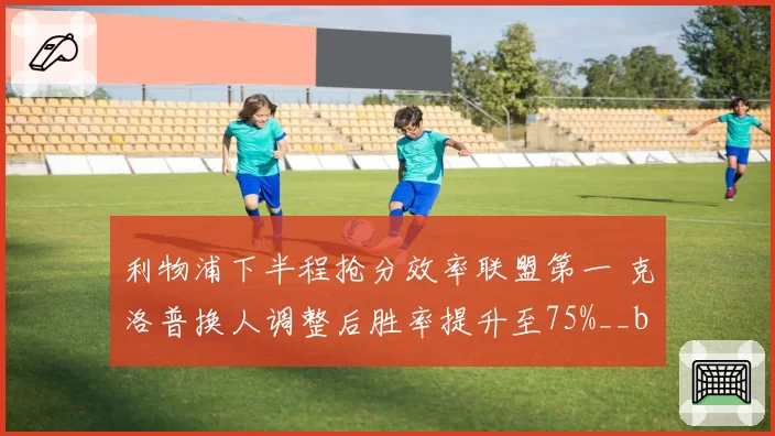 利物浦下半程抢分效率联盟第一 克洛普换人调整后胜率提升至75%__br_