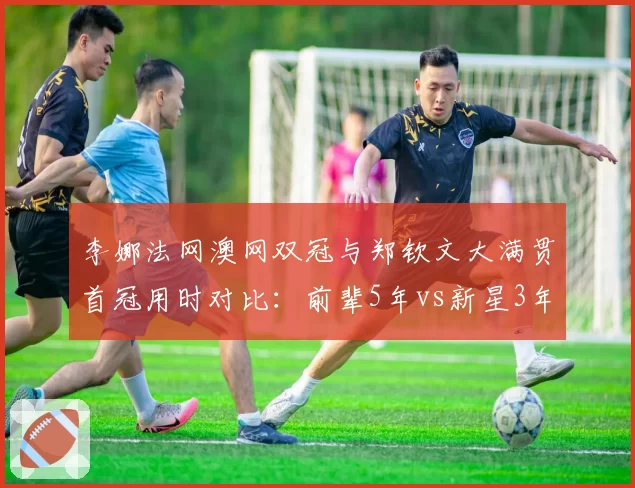 李娜法网澳网双冠与郑钦文大满贯首冠用时对比:前辈5年vs新星3年突破