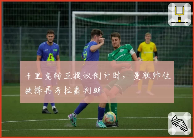 卡里克转正提议倒计时，曼联帅位抉择再考拉爵判断