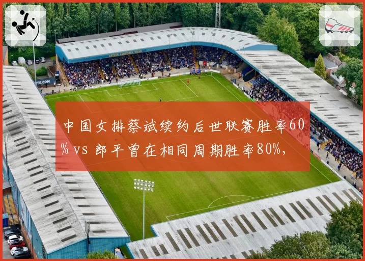 中国女排蔡斌续约后世联赛胜率60% vs 郎平曾在相同周期胜率80%,新老教练执教能力差距