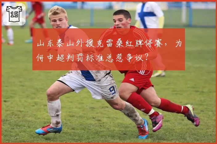山东泰山外援克雷桑红牌停赛,为何中超判罚标准总惹争议?