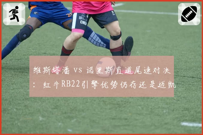 维斯塔潘 vs 诺里斯直道尾速对决:红牛RB22引擎优势仍存还是迈凯伦弯道制胜?
