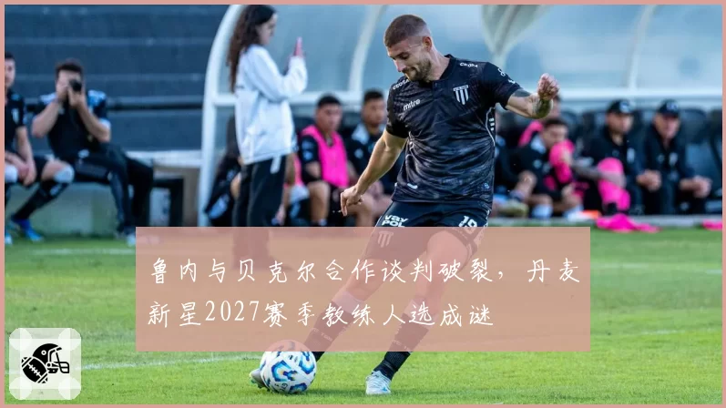 鲁内与贝克尔合作谈判破裂,丹麦新星2027赛季教练人选成谜