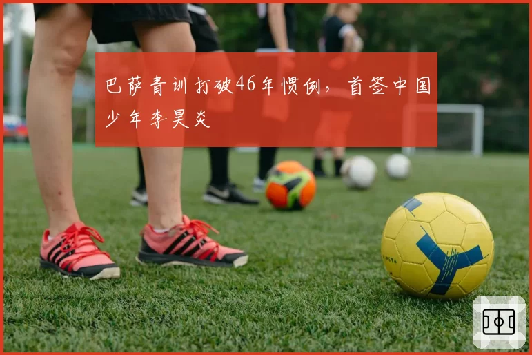 巴萨青训打破46年惯例，首签中国少年李昊炎