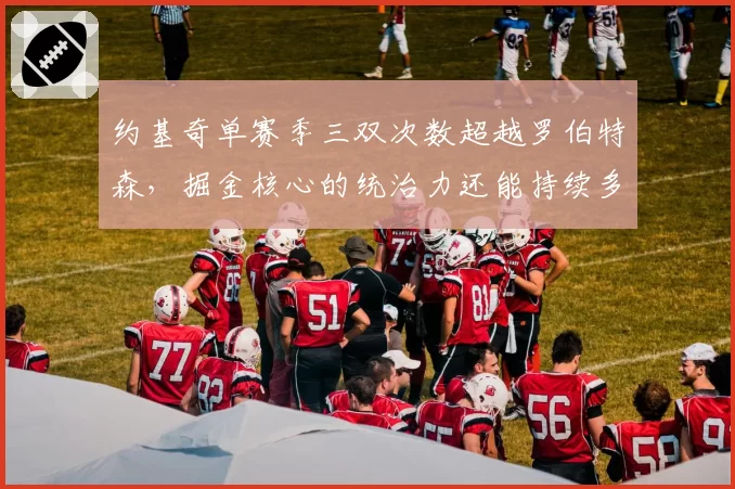 约基奇单赛季三双次数超越罗伯特森,掘金核心的统治力还能持续多久?