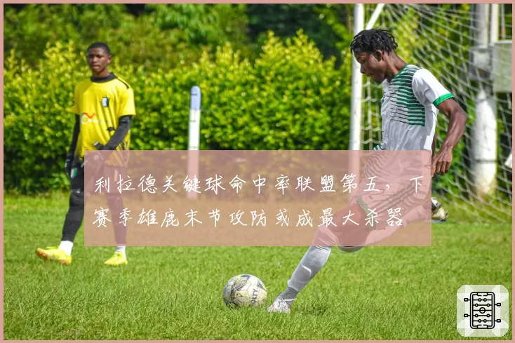 利拉德关键球命中率联盟第五,下赛季雄鹿末节攻防或成最大杀器