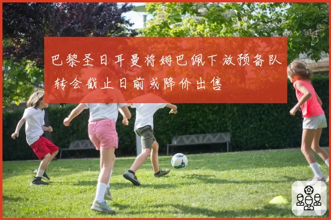 巴黎圣日耳曼将姆巴佩下放预备队 转会截止日前或降价出售