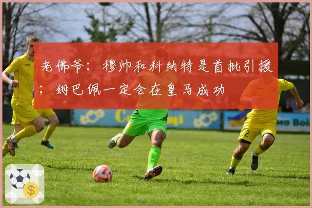 老佛爷：穆帅和科纳特是首批引援；姆巴佩一定会在皇马成功