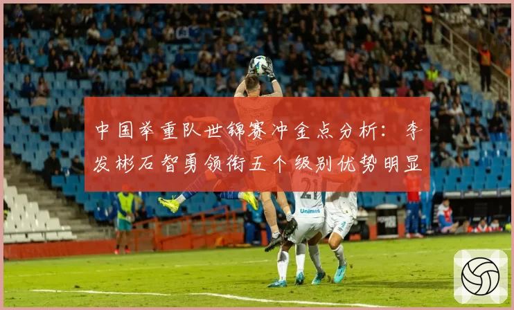 中国举重队世锦赛冲金点分析:李发彬石智勇领衔五个级别优势明显