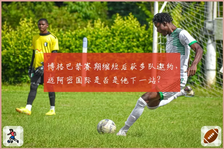 博格巴禁赛期缩短后获多队邀约,迈阿密国际是否是他下一站?