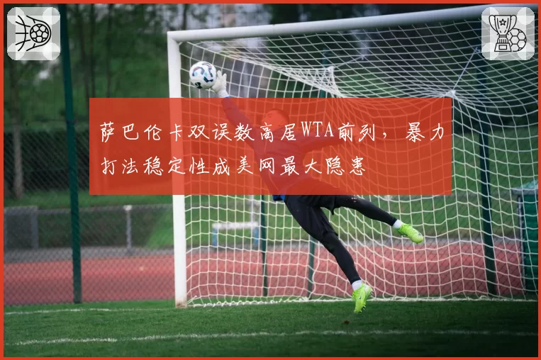 萨巴伦卡双误数高居WTA前列，暴力打法稳定性成美网最大隐患