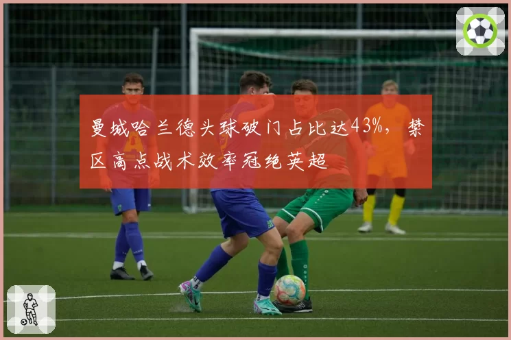 曼城哈兰德头球破门占比达43%，禁区高点战术效率冠绝英超