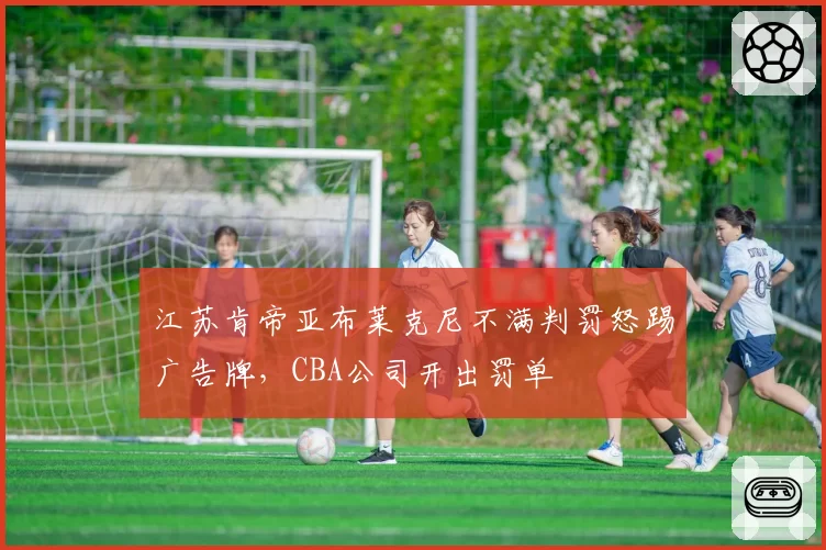 江苏肯帝亚布莱克尼不满判罚怒踢广告牌,CBA公司开出罚单