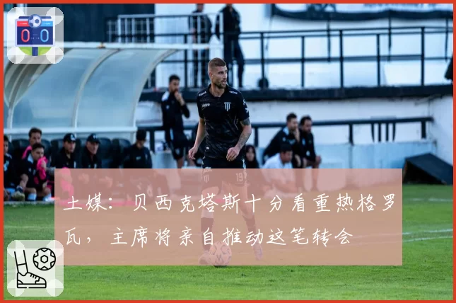 土媒：贝西克塔斯十分看重热格罗瓦，主席将亲自推动这笔转会