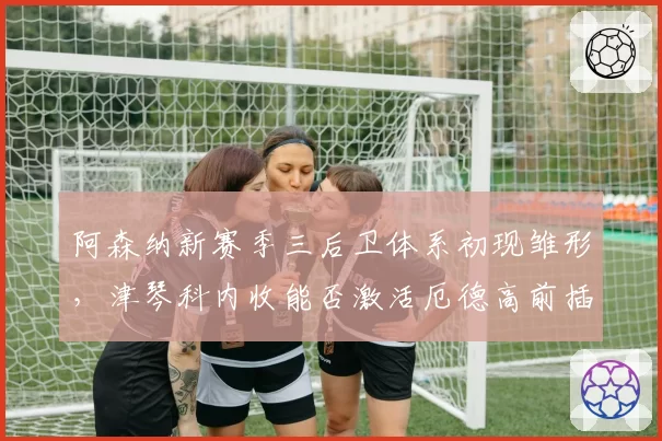阿森纳新赛季三后卫体系初现雏形，津琴科内收能否激活厄德高前插威力？