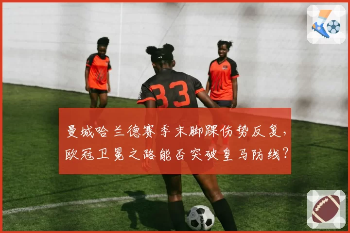 曼城哈兰德赛季末脚踝伤势反复,欧冠卫冕之路能否突破皇马防线?