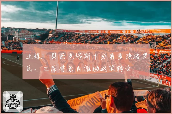 土媒：贝西克塔斯十分看重热格罗瓦，主席将亲自推动这笔转会