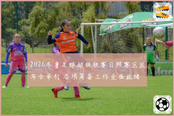 2026齐鲁足球超级联赛日照赛区发布会举行 各项筹备工作全面就绪