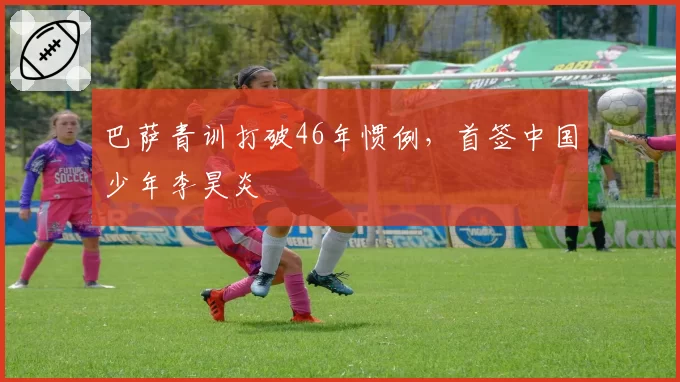 巴萨青训打破46年惯例，首签中国少年李昊炎