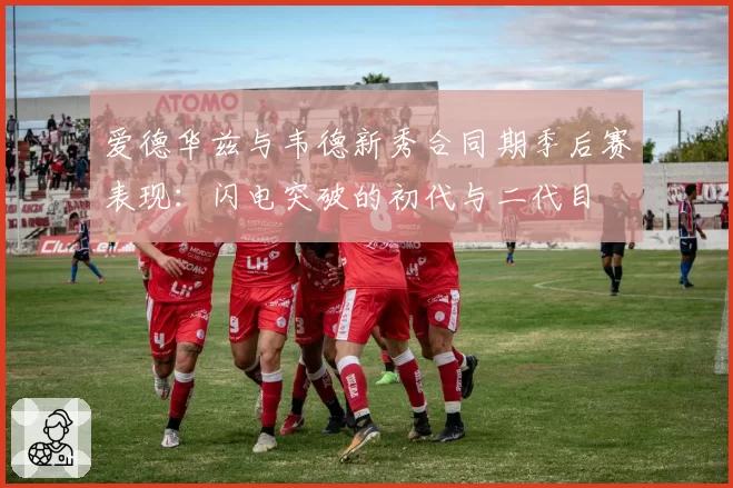 爱德华兹与韦德新秀合同期季后赛表现：闪电突破的初代与二代目