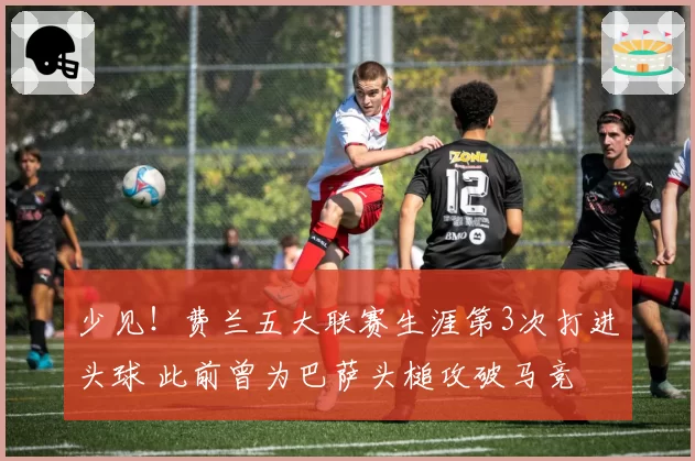 少见!费兰五大联赛生涯第3次打进头球 此前曾为巴萨头槌攻破马竞