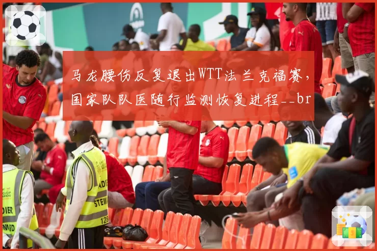 马龙腰伤反复退出WTT法兰克福赛,国家队队医随行监测恢复进程__br_