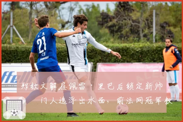 郑钦文解雇佩雷·里巴后锁定新帅热门人选浮出水面，前法网冠军教练或携全新体能团队空降？