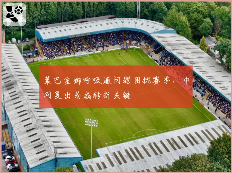 莱巴金娜呼吸道问题困扰赛季，中网复出或成转折关键