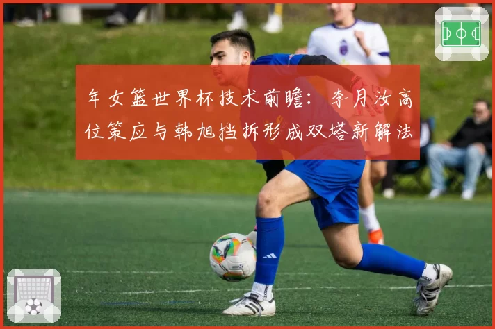 年女篮世界杯技术前瞻:李月汝高位策应与韩旭挡拆形成双塔新解法