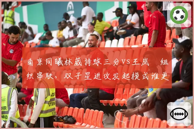 南京同曦林葳持球三分vs王岚嵚组织串联,双子星进攻发起模式谁更高效?