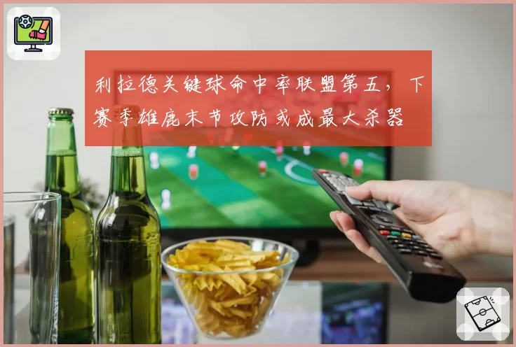 利拉德关键球命中率联盟第五，下赛季雄鹿末节攻防或成最大杀器