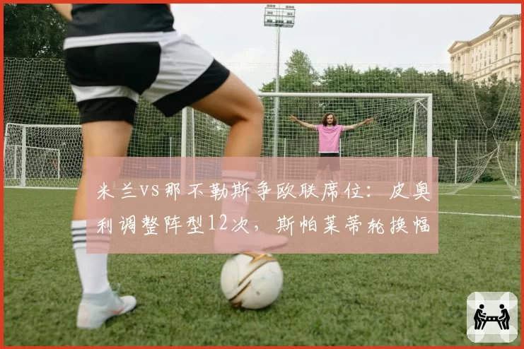 米兰vs那不勒斯争欧联席位：皮奥利调整阵型12次，斯帕莱蒂轮换幅度达70%