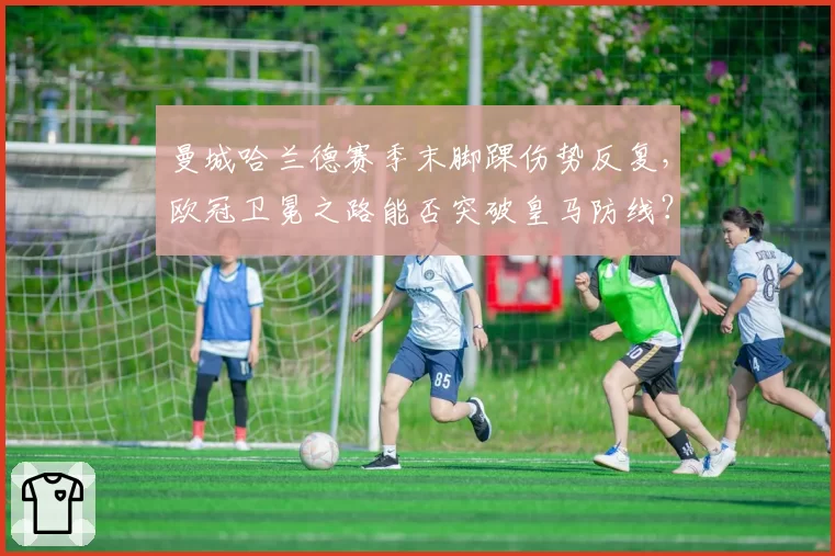 曼城哈兰德赛季末脚踝伤势反复，欧冠卫冕之路能否突破皇马防线？