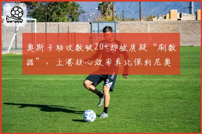 奥斯卡助攻数破20+却被质疑“刷数据”,上港核心效率真比保利尼奥强?