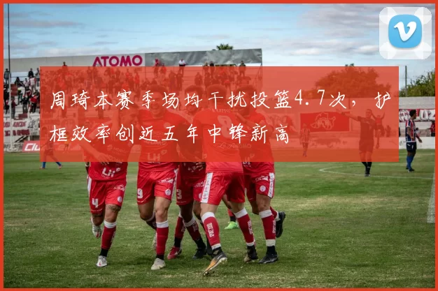 周琦本赛季场均干扰投篮4.7次，护框效率创近五年中锋新高