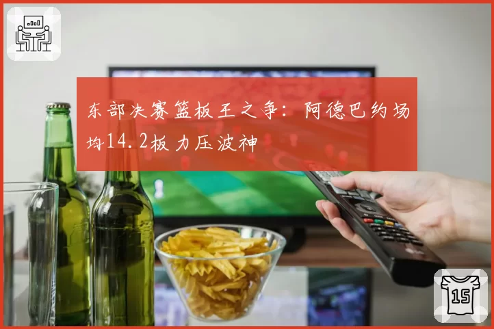 东部决赛篮板王之争：阿德巴约场均14.2板力压波神