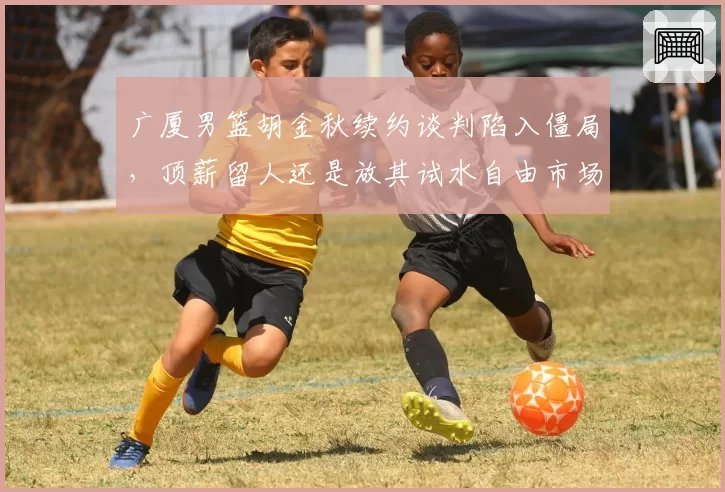 广厦男篮胡金秋续约谈判陷入僵局，顶薪留人还是放其试水自由市场？