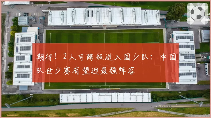 期待!2人可跨级进入国少队:中国队世少赛有望迎最强阵容