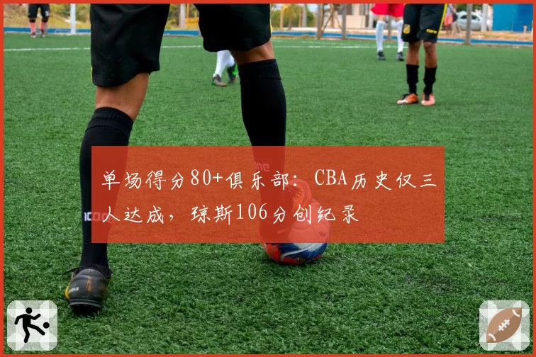 单场得分80+俱乐部：CBA历史仅三人达成，琼斯106分创纪录