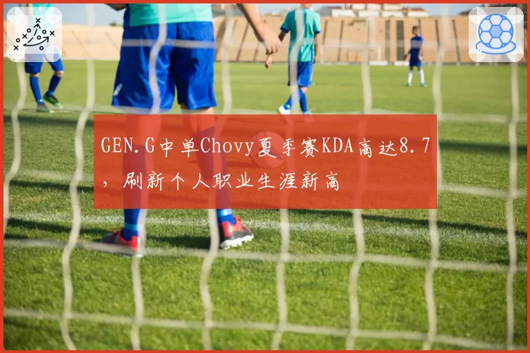 GEN.G中单Chovy夏季赛KDA高达8.7,刷新个人职业生涯新高
