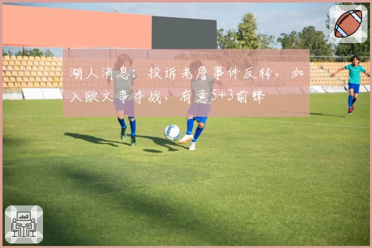 湖人消息：投诉老詹事件反转，加入欧文争夺战，有意5+3前锋
