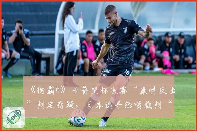 《街霸6》卡普空杯决赛“康特反击”判定存疑,日本选手怒喷裁判“看不懂规则”