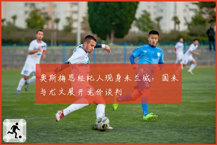 奥斯梅恩经纪人现身米兰城,国米与尤文展开竞价谈判