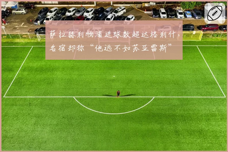 萨拉赫利物浦进球数超达格利什,名宿却称“他远不如苏亚雷斯”