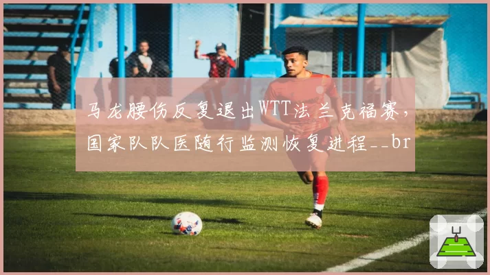 马龙腰伤反复退出WTT法兰克福赛，国家队队医随行监测恢复进程__br_