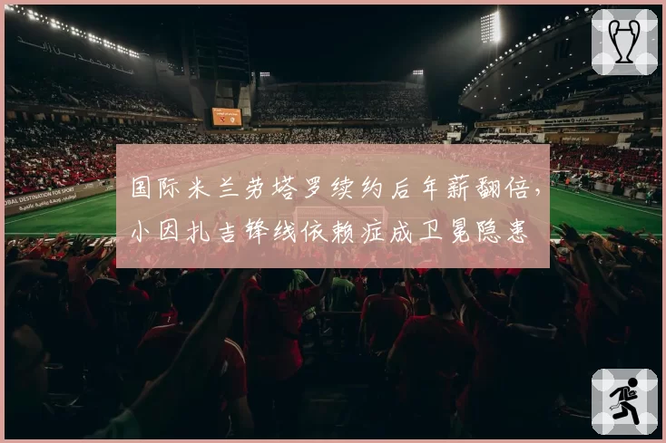 国际米兰劳塔罗续约后年薪翻倍，小因扎吉锋线依赖症成卫冕隐患