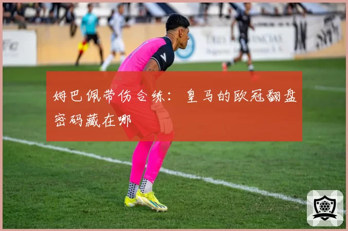 姆巴佩带伤合练:皇马的欧冠翻盘密码藏在哪