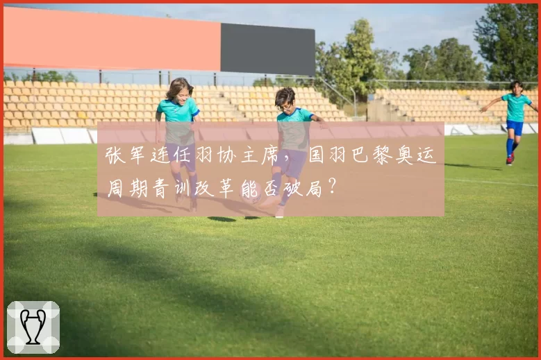 张军连任羽协主席，国羽巴黎奥运周期青训改革能否破局？
