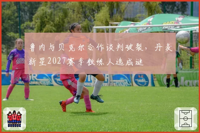 鲁内与贝克尔合作谈判破裂,丹麦新星2027赛季教练人选成谜