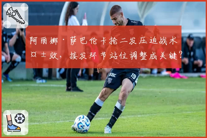 阿丽娜·萨巴伦卡抢二发压迫战术失效，接发环节站位调整成关键？